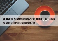 乳山市京东金融区块链公司哪家好[乳山市京东金融区块链公司哪家好些]