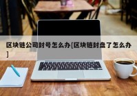 区块链公司封号怎么办[区块链封盘了怎么办]