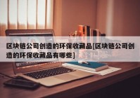 区块链公司创造的环保收藏品[区块链公司创造的环保收藏品有哪些]